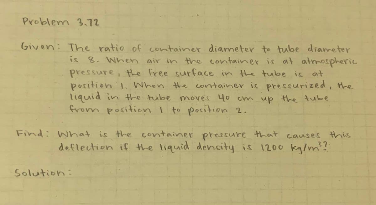 Problem 3.72
Given: The ratio of container diameter to tube diameter
is 8. When air in the container is at atmospheric
pressure, the free surface in the tube is at
position 1. When the container is pressurized, the
liquid in the tube moves 40 cm up the tube
from position I to position 2.
Find: What is the container pressure that causes this
deflection if the liquid density is 1200 kg/m²?
Solution: