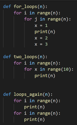 def for_loops(n):
for i in range(n):
for j in range(n):
x = 1
print(n)
x = 2
x = 3
def two_loops(n):
for i in range(n):
for x in range(10):
print(n)
def loops_again(n):
for i in range(n):
print(n)
for i in range(n):
print(n)
