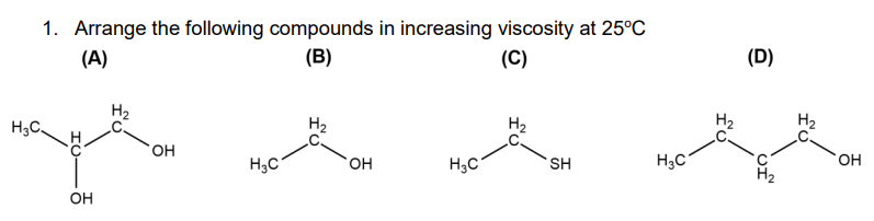 1. Arrange the following compounds in increasing viscosity at 25°C
(A)
(В)
(C)
H3C.
OH
H2
OH
H3C
H2
OH
H3C
H2
SH
H3C
H2
(D)
OF
H₂
OH