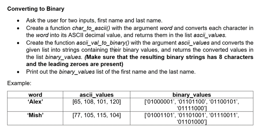 Converting to Binary
• Ask the user for two inputs, first name and last name.
Create a function char_to_ascii() with the argument word and converts each character in
the word into its ASCII decimal value, and returns them in the list ascii_values.
Create the function ascii_val_to_binary() with the argument ascii_values and converts the
given list into strings containing their binary values, and returns the converted values in
the list binary_values. (Make sure that the resulting binary strings has 8 characters
and the leading zeroes are present)
Print out the binary_values list of the first name and the last name.
Example:
binary_values
['01000001', '01101100', '01100101',
'01111000']
['01001101', '01101001', '01110011',
'01101000']
word
"Alex'
ascii_values
[65, 108, 101, 120]
'Mish'
[77, 105, 115, 104]
