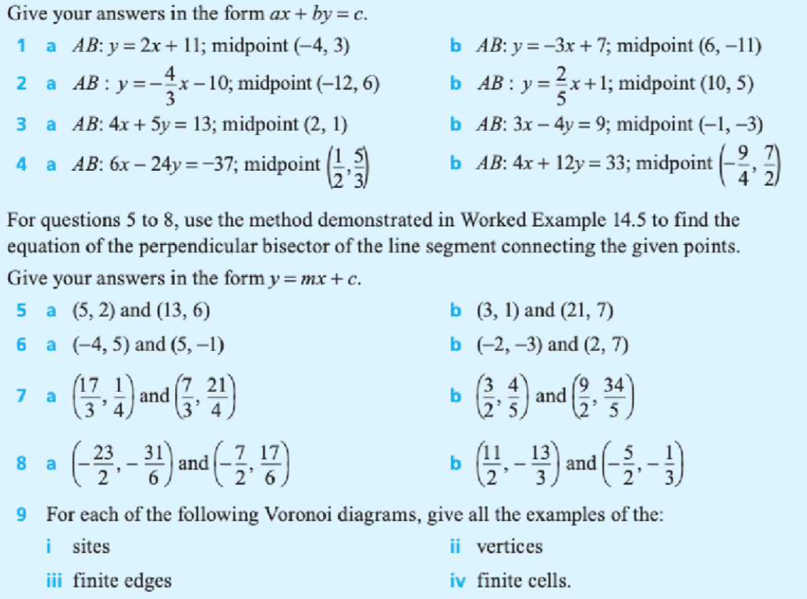 Give your answers in the form ax + by = c.
1
a AB: y = 2x+ 11; midpoint (-4, 3)
b AB: y =-3x + 7; midpoint (6, -11)
2 a AB : y=-x-10; midpoint (-12, 6)
3
b AB : y =x+1; midpoint (10, 5)
b AB: 3x – 4y = 9; midpoint (-1, -3)
9 7
4' 2
3.
a AB: 4x + 5y = 13; midpoint (2, 1)
4
a AB: 6x – 24y =-37; midpoint
b AB: 4x + 12y = 33; midpoint
For questions 5 to 8, use the method demonstrated in Worked Example 14.5 to find the
equation of the perpendicular bisector of the line segment connecting the given points.
Give your answers in the form y=mx +c.
5 a (5, 2) and (13, 6)
b (3, 1) and (21, 7)
6 a (-4, 5) and (5, -1)
b (-2, -3) and (2, 7)
(17 1)
a
and
21
b
4
and
(9 34
7
(2'5,
23
31
and
7 17
(11
13
and
8.
a
9 For each of the following Voronoi diagrams, give all the examples of the:
i sites
iii finite edges
ii vertices
iv finite cells.
