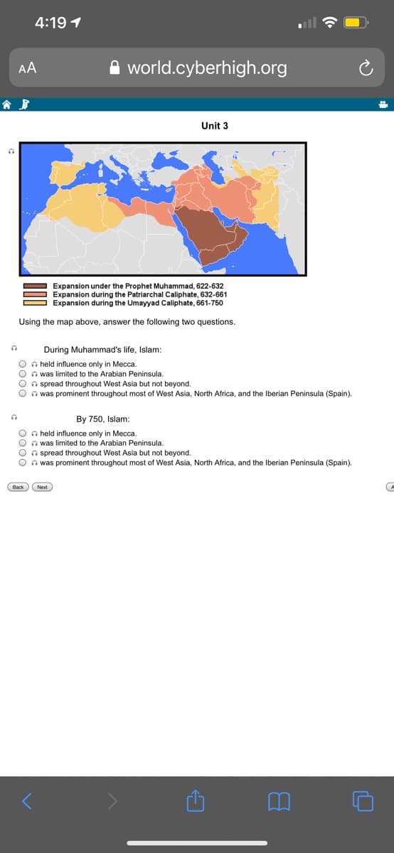 4:19 1
AA
world.cyberhigh.org
Unit 3
Expansion under the Prophet Muhammad, 622-632
Expansion during the Patriarchal Caliphate, 632-661
Expansion during the Umayyad Caliphate, 661-750
Using the map above, answer the following two questions.
During Muhammad's life, Islam:
O n held influence only in Mecca.
O n was limited to the Arabian Peninsula,
O n spread throughout West Asia but not beyond.
O n was prominent throughout most of West Asia, North Africa, and the Iberian Peninsula (Spain).
By 750, Islam:
O n held influence only in Mecca.
O n was limited to the Arabian Peninsula.
O n spread throughout West Asia but not beyond.
O n was prominent throughout most of West Asia, North Africa, and the Iberian Peninsula (Spain).
Next
