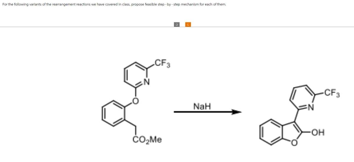 For the following variants of the rearrangement reactions we have covered in class, propose feasible step-by-step mechanism for each of them.
N
CF3
CO₂Me
3
C
NaH
N
-CF3
-OH