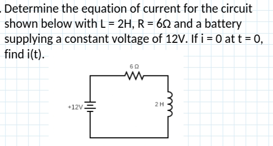 . Determine the equation of current for the circuit
shown below with L = 2H, R = 60 and a battery
supplying a constant voltage of 12V. If i = 0 at t = 0,
find i(t).
602
www
+12V.
HIH
2 H