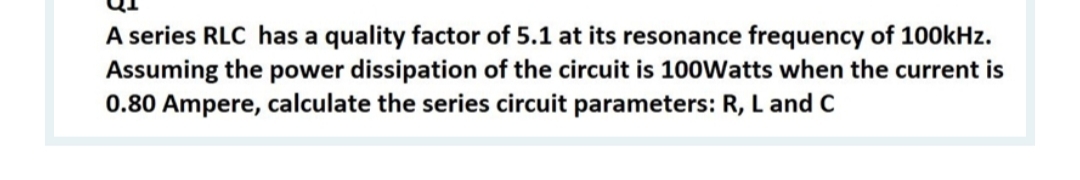 A series RLC has a quality factor of 5.1 at its resonance frequency of 100kHz.
Assuming the power dissipation of the circuit is 100Watts when the current is
0.80 Ampere, calculate the series circuit parameters: R, L and C