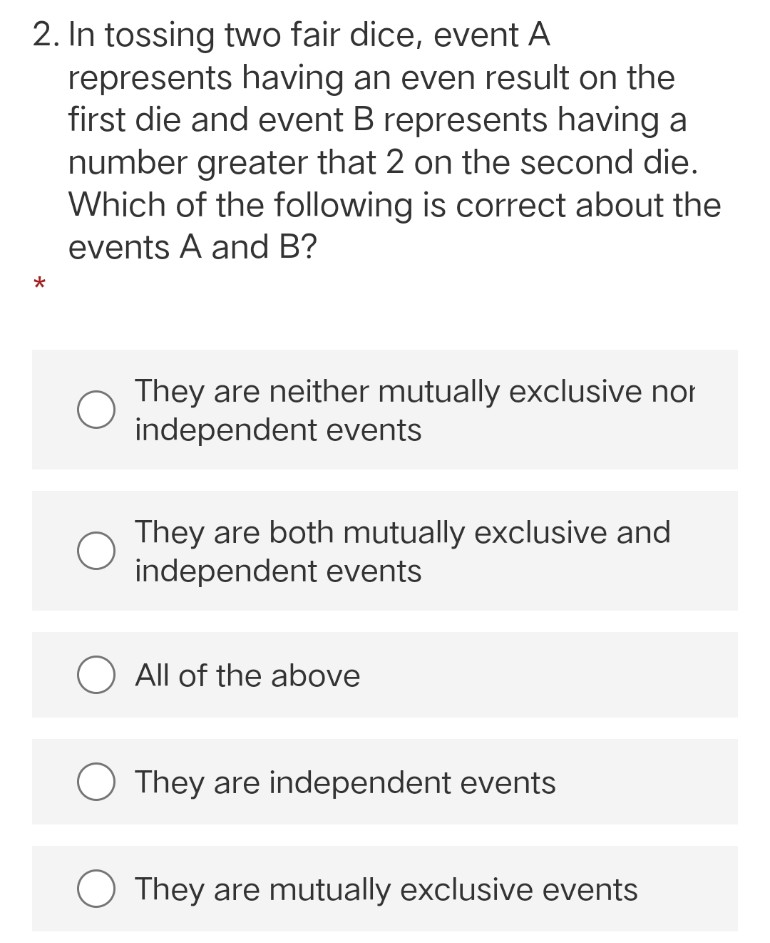 2. In tossing two fair dice, event A
represents having an even result on the
first die and event B represents having a
number greater that 2 on the second die.
Which of the following is correct about the
events A and B?
They are neither mutually exclusive nor
independent events
They are both mutually exclusive and
independent events
They are independent events
O They are mutually exclusive events
O All of the above