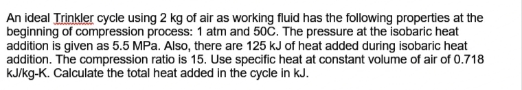 An ideal Trinkler cycle using 2 kg of air as working fluid has the following properties at the
beginning of compression process: 1 atm and 50C. The pressure at the isobaric heat
addition is given as 5.5 MPa. Also, there are 125 kJ of heat added during isobaric heat
addition. The compression ratio is 15. Use specific heat at constant volume of air of 0.718
kJ/kg-K. Calculate the total heat added in the cycle in kJ.