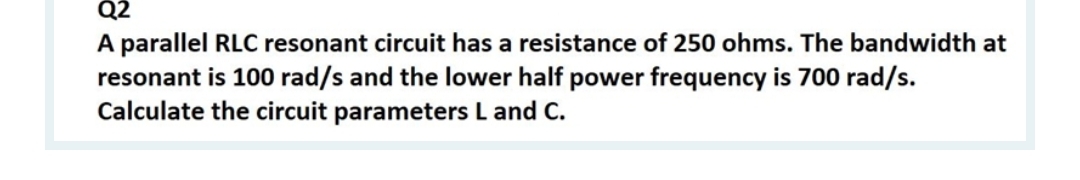 Q2
A parallel RLC resonant circuit has a resistance of 250 ohms. The bandwidth at
resonant is 100 rad/s and the lower half power frequency is 700 rad/s.
Calculate the circuit parameters L and C.