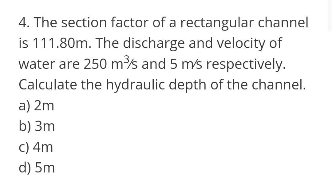 4. The section factor of a rectangular channel
is 111.80m. The discharge and velocity of
water are 250 ms and 5 ms respectively.
Calculate the hydraulic depth of the channel.
a) 2m
b) 3m
c) 4m
d) 5m
