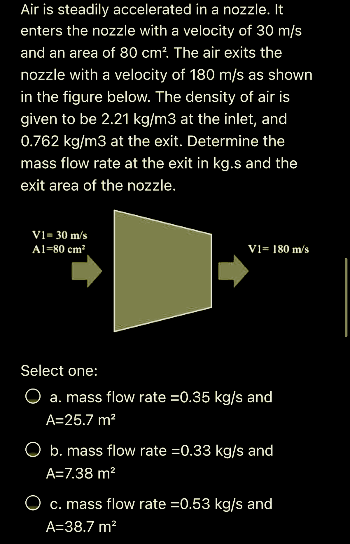 Air is steadily accelerated in a nozzle. It
enters the nozzle with a velocity of 30 m/s
and an area of 80 cm? The air exits the
nozzle with a velocity of 180 m/s as shown
in the figure below. The density of air is
given to be 2.21 kg/m3 at the inlet, and
0.762 kg/m3 at the exit. Determine the
mass flow rate at the exit in kg.s and the
exit area of the nozzle.
V1= 30 m/s
Al=80 cm?
V1= 180 m/s
Select one:
O a. mass flow rate =0.35 kg/s and
A=25.7 m?
O b. mass flow rate =0.33 kg/s and
A=7.38 m²
O c. mass flow rate =0.53 kg/s and
A=38.7 m?
