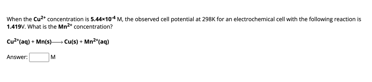 When the Cu2+ concentration is 5.44×10-4 M, the observed cell potential at 298K for an electrochemical cell with the following reaction is
1.419V. What is the Mn2+ concentration?
+ Mn(s)― Cu(s) + Mn²+(aq)
Cu2+(aq) + Mn(s)-
Answer:
M