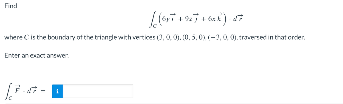 j
√(6y 7 + 9z 7 + 6xk) · d7
where C is the boundary of the triangle with vertices (3, 0, 0), (0, 5, 0), (— 3, 0, 0), traversed in that order.
Enter an exact answer.
Find
√ F³ · d r =
.