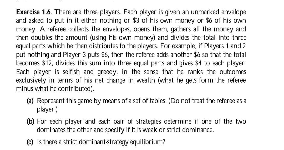 Exercise 1.6. There are three players. Each player is given an unmarked envelope
and asked to put in it either nothing or $3 of his own money or $6 of his own
money. A referee collects the envelopes, opens them, gathers all the money and
then doubles the amount (using his own money) and divides the total into three
equal parts which he then distributes to the players. For example, if Players 1 and 2
put nothing and Player 3 puts $6, then the referee adds another $6 so that the total
becomes $12, divides this sum into three equal parts and gives $4 to each player.
Each player is selfish and greedy, in the sense that he ranks the outcomes
exclusively in terms of his net change in wealth (what he gets form the referee
minus what he contributed).
(a) Represent this game by means of a set of tables. (Do not treat the referee as a
player.)
(b) For each player and each pair of strategies determine if one of the two
dominates the other and specify if it is weak or strict dominance.
(c) Is there a strict dominant-strategy equilibrium?