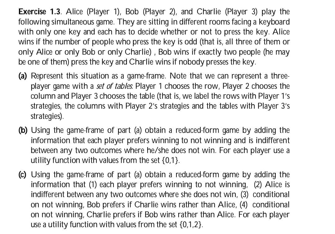 Exercise 1.3. Alice (Player 1), Bob (Player 2), and Charlie (Player 3) play the
following simultaneous game. They are sitting in different rooms facing a keyboard
with only one key and each has to decide whether or not to press the key. Alice
wins if the number of people who press the key is odd (that is, all three of them or
only Alice or only Bob or only Charlie), Bob wins if exactly two people (he may
be one of them) press the key and Charlie wins if nobody presses the key.
(a) Represent this situation as a game-frame. Note that we can represent a three-
player game with a set of tables. Player 1 chooses the row, Player 2 chooses the
column and Player 3 chooses the table (that is, we label the rows with Player 1's
strategies, the columns with Player 2's strategies and the tables with Player 3's
strategies).
(b) Using the game-frame of part (a) obtain a reduced-form game by adding the
information that each player prefers winning to not winning and is indifferent
between any two outcomes where he/she does not win. For each player use a
utility function with values from the set {0,1}.
(c) Using the game-frame of part (a) obtain a reduced-form game by adding the
information that (1) each player prefers winning to not winning, (2) Alice is
indifferent between any two outcomes where she does not win, (3) conditional
on not winning, Bob prefers if Charlie wins rather than Alice, (4) conditional
on not winning, Charlie prefers if Bob wins rather than Alice. For each player
use a utility function with values from the set {0,1,2}.