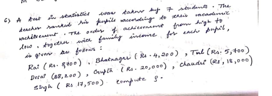 G> A tst in statistics
deacher ramkid his pupils vaccorading to this
was takw by 7 students
The
vacademic
from high to
for cach pupi'l ,
rachit emumt
• The ordey of achievenaent
tog ether: wier family inconme
is grveni. as follows :
Ra: ( Rs. 8100)
Desal (88,200)
dow
Bhatnagni ( Rs - 4,200) , Tul (Rs: 5,t00)
, Guplă i Rs. 20,000)
chaudri (Rs', 18 ,000)
Singh ( Rs 17,500).
Compute 8.
