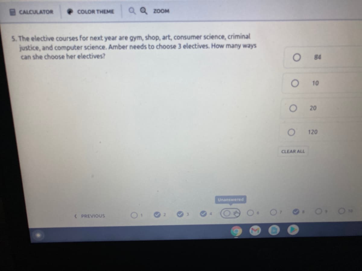 CALCULATOR
COLOR THEME
QQ ZOOM
5. The elective courses for next year are gym, shop, art, consumer science, criminal
justice, and computer science. Amber needs to choose 3 electives. How many ways
can she choose her electives?
84
10
120
CLEAR ALL
Unanswered
( PREVIOUS
20
