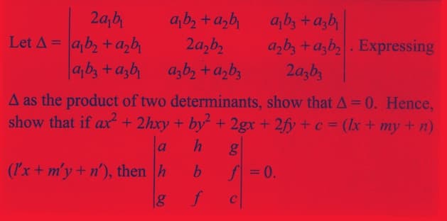 2a₁b₁
Let A = ab₂ + a₂b₁
ab3 +azbi
a₁b₂+d₂b₁
2a₂b₂
azb₂ + a₂b3
a₁b3 +azb
a₂b3+a3b₂. Expressing
2a3b3
A as the product of two determinants, show that A = 0. Hence,
show that if ax² + 2hxy + by² + 2gx + 2fy + c = (x + my + n)
h
b
f
(I'x + m'y + n'), then h
g
g
f = 0.
C