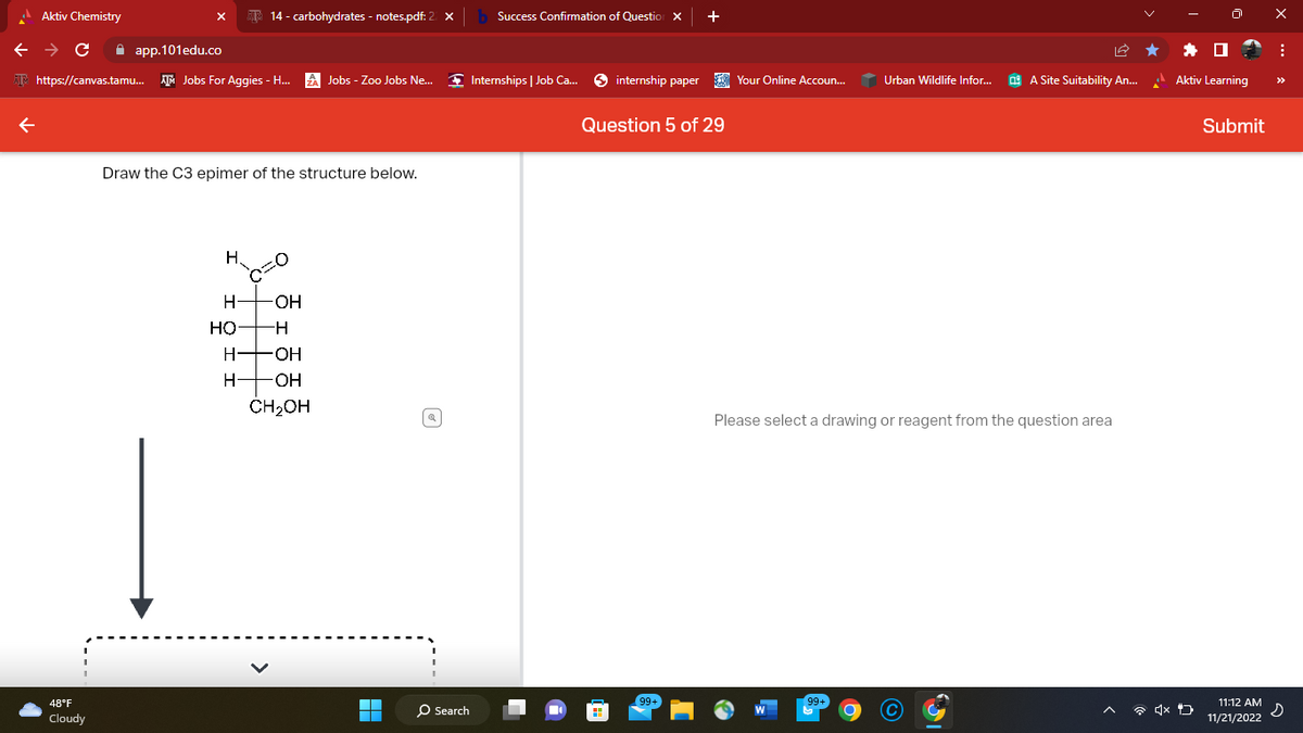 Aktiv Chemistry
← → C
app.101edu.co
https://canvas.tamu... AM Jobs For Aggies - H... ZA Jobs - Zoo Jobs Ne...
48°F
Cloudy
14 - carbohydrates - notes.pdf: 2
Draw the C3 epimer of the structure below.
H.
H- -OH
HỌ
H-
H -OH
H-
-OH
CH₂OH
■
O Search
Success Confirmation of Question X
Internships | Job Ca...
internship paper
+
Question 5 of 29
99+
Your Online Accoun...
Urban Wildlife Infor...
99+
A Site Suitability An...
Please select a drawing or reagent from the question area
x
Aktiv Learning
Submit
11:12 AM
11/21/2022
X
:
s