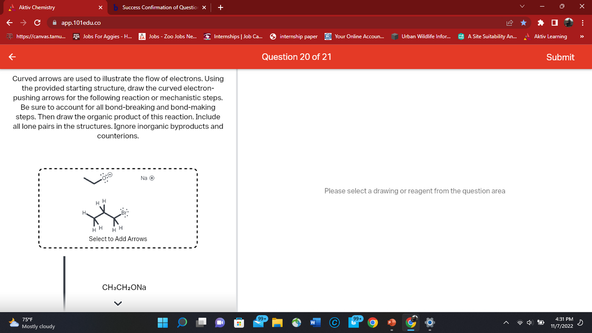 Aktiv Chemistry
Success Confirmation of Question X +
← → C
app.101edu.co
https://canvas.tamu... Jobs For Aggies - H...
75°F
Mostly cloudy
Curved arrows are used to illustrate the flow of electrons. Using
the provided starting structure, draw the curved electron-
pushing arrows for the following reaction or mechanistic steps.
Be sure to account for all bond-breaking and bond-making
steps. Then draw the organic product of this reaction. Include
all lone pairs in the structures. Ignore inorganic byproducts and
counterions.
Jobs - Zoo Jobs Ne...
Na Ⓒ
HH HH
Select to Add Arrows
CH3CH₂ONa
Internships | Job Ca...
▬▬
internship paper
Question 20 of 21
Your Online Accoun...
Urban Wildlife Infor...
99+
A Site Suitability An...
Please select a drawing or reagent from the question area
4
Aktiv Learning
Submit
4:31 PM
11/7/2022
X
: