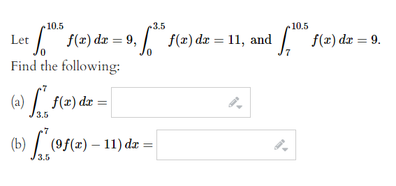 10.5
3.5
10.5
| f(x) dx = 9,
f(x) dx = 11, and
| f(x) dæ = 9.
Let
%3D
%3D
Find the following:
(a) /".
f(x) dx =
3.5
7
(b) / (9f(x) – 11) dx =
3.5
