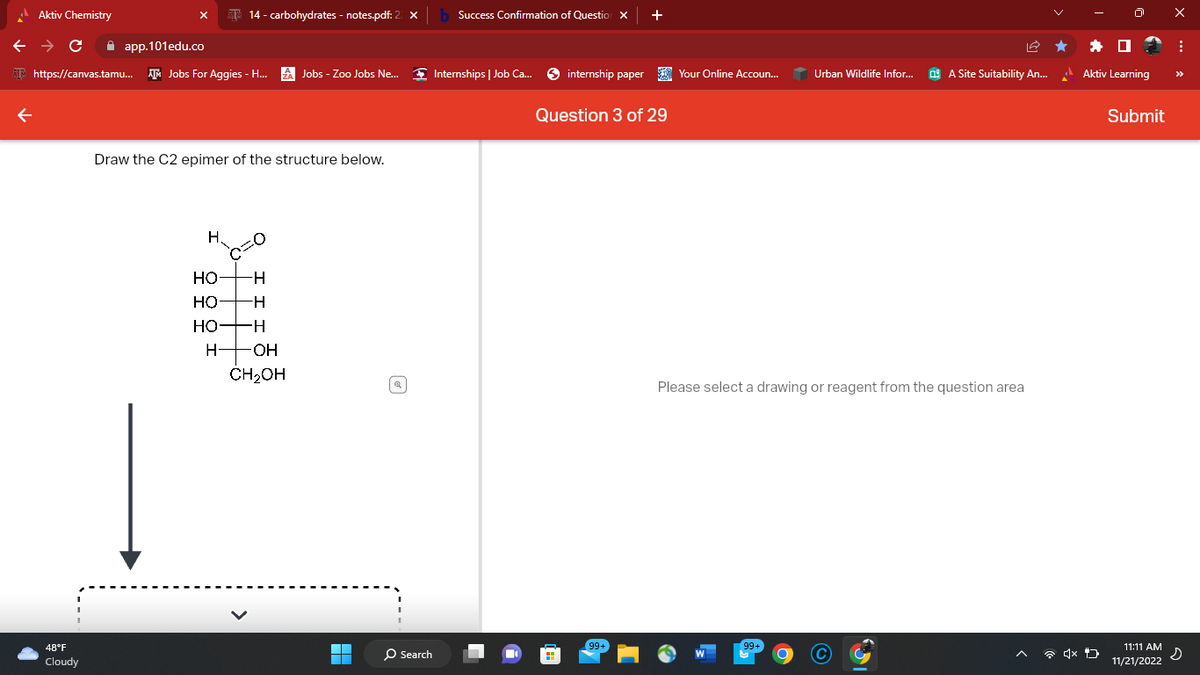 Aktiv Chemistry
← → C
app.101edu.co
https://canvas.tamu... AM Jobs For Aggies - H... ZA Jobs - Zoo Jobs Ne...
48°F
Cloudy
14 - carbohydrates - notes.pdf: 2
Draw the C2 epimer of the structure below.
H.
HO
-H
НО -H
HO
H
H- -OH
CH₂OH
■
O Search
Success Confirmation of Question X
Internships | Job Ca...
internship paper
+
Question 3 of 29
99+
Your Online Accoun...
Urban Wildlife Infor...
99+
A Site Suitability An...
Please select a drawing or reagent from the question area
x
Aktiv Learning
Submit
11:11 AM
11/21/2022
X
:
s