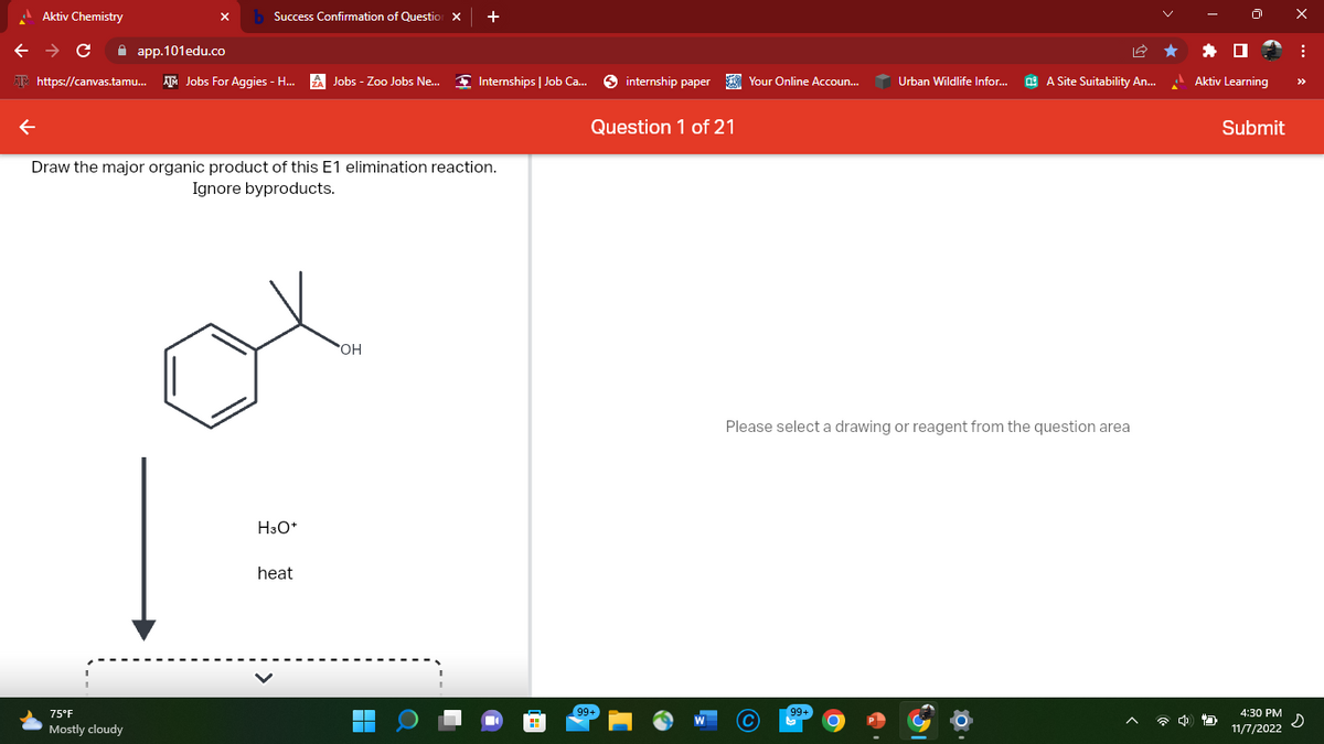 Aktiv Chemistry
Success Confirmation of Question X +
← → C
app.101edu.co
https://canvas.tamu... Jobs For Aggies - H... A Jobs - Zoo Jobs Ne... ◆ Internships | Job Ca...
Draw the major organic product of this E1 elimination reaction.
Ignore byproducts.
75°F
Mostly cloudy
H3O+
heat
OH
internship paper
Question 1 of 21
Your Online Accoun...
Urban Wildlife Infor...
99+
A Site Suitability An...
Please select a drawing or reagent from the question area
4
Aktiv Learning
Submit
4:30 PM
11/7/2022
X
: