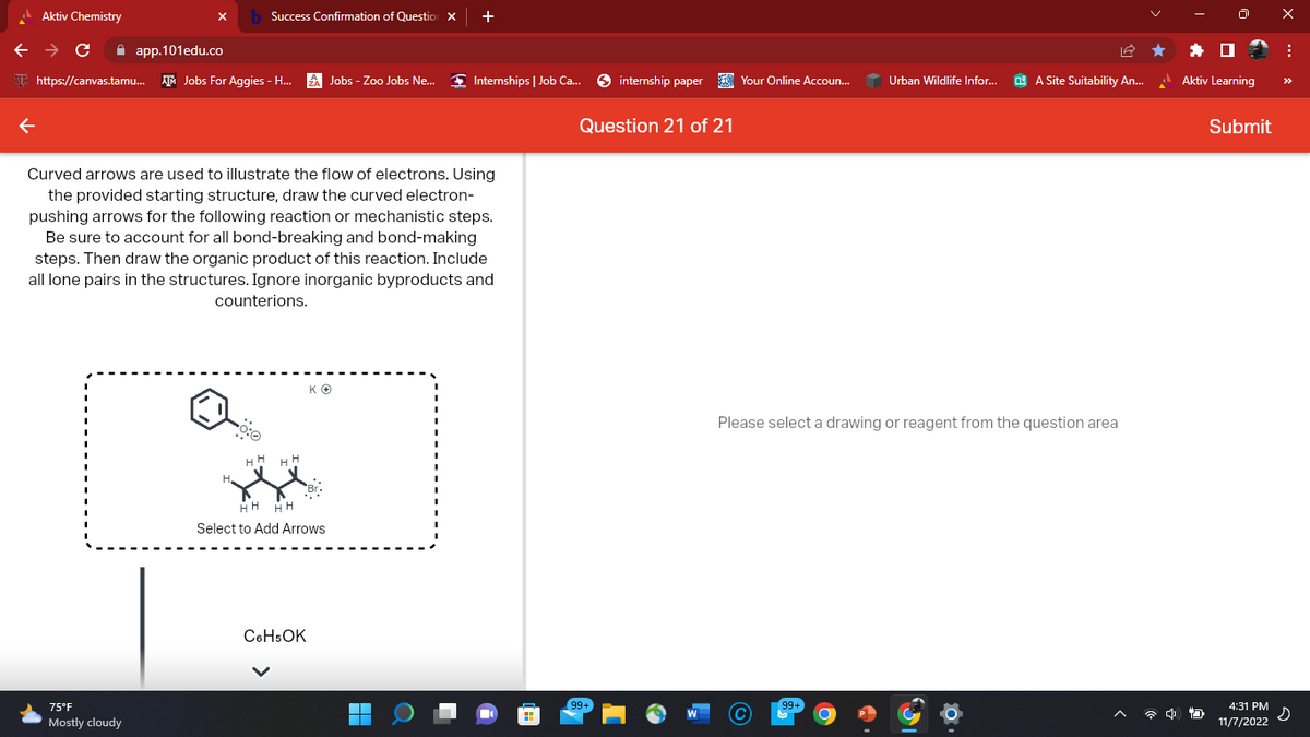 Aktiv Chemistry
x b Success Confirmation of Question x
← → C
app.101edu.co
https://canvas.tamu... Jobs For Aggies - H... Jobs - Zoo Jobs Ne...
75°F
Mostly cloudy
Curved arrows are used to illustrate the flow of electrons. Using
the provided starting structure, draw the curved electron-
pushing arrows for the following reaction or mechanistic steps.
Be sure to account for all bond-breaking and bond-making
steps. Then draw the organic product of this reaction. Include
all lone pairs in the structures. Ignore inorganic byproducts and
counterions.
H
HH
HH
KO
HH HH
Select to Add Arrows
C6H5OK
+
▬▬
Internships | Job Ca...
H
internship paper
Question 21 of 21
99+
Your Online Accoun...
C
Urban Wildlife Infor...
Please select a drawing or reagent from the question area
99+
A Site Suitability An...
4
Aktiv Learning
Submit
4:31 PM
11/7/2022
X
: