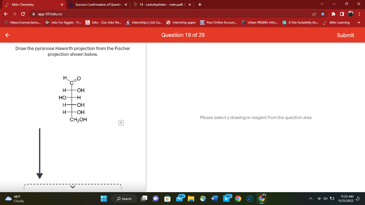 Aktiv Chemistry
← → C
app.101edu.co
https://canvas.tamu... AM Jobs For Aggies - H...
48°F
Cloudy
Draw the pyranose Haworth projection from the Fischer
projection shown below.
H₂
H-
HỌ
Success Confirmation of Question X
H-
H
=0
Jobs - Zoo Jobs Ne...
-OH
-H
-OH
-OH
CH₂OH
H
O Search
14- carbohydrates - notes.pdf: 2
Internships | Job Ca...
internship paper
+
Question 19 of 29
99+
Your Online Accoun...
Urban Wildlife Infor...
99+
A Site Suitability An...
Please select a drawing or reagent from the question area
Aktiv Learning
Submit
11:25 AM
11/21/2022
X
:
s