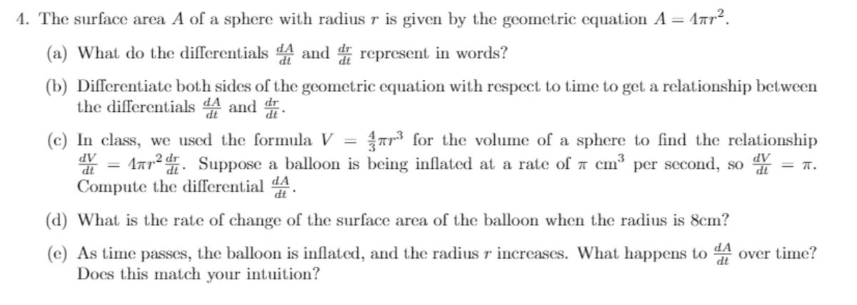 1. The surface arca A of a sphere with radius r is given by the geometric equation A = 4ar².
(a) What do the differentials 44 and represent in words?
(b) Differentiate both sides of the geometric equation with respect to time to get a relationship between
the differentials dA and .
(c) In class, we used the formula V
* = 1ar2. Suppose a balloon is being inflated at a rate of a cm³ per second, so = 1.
Compute the differential 44.
Tr for the volume of a sphere to find the relationship
dt
(d) What is the rate of change of the surface area of the balloon when the radius is 8cm?
(c) As time passes, the balloon is inflated, and the radius r increases. What happens to 4 over time?
Does this match your intuition?
dt
