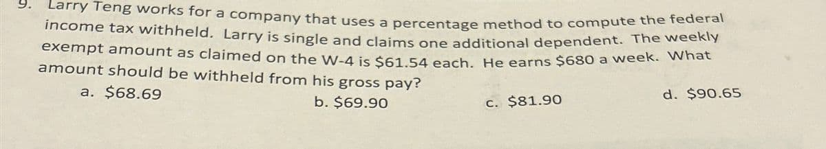 9.
Larry Teng works for a company that uses a percentage method to compute the federal
income tax withheld. Larry is single and claims one additional dependent. The weekly
exempt amount as claimed on the W-4 is $61.54 each. He earns $680 a week. What
amount should be withheld from his gross pay?
a. $68.69
b. $69.90
c. $81.90
d. $90.65