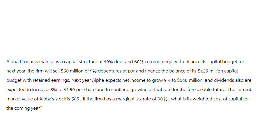 Alpha Products maintains a capital structure of 40% debt and 60% common equity. To finance its capital budget for
next year, the firm will sell $50 million of 9% debentures at par and finance the balance of its $125 million capital
budget with retained earnings. Next year Alpha expects net income to grow 9% to $140 million, and dividends also are
expected to increase 8% to $4.50 per share and to continue growing at that rate for the foreseeable future. The current
market value of Alpha's stock is $65. If the firm has a marginal tax rate of 30%, what is its weighted cost of capital for
the coming year?