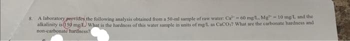 8. A laboratory provides the following analysis obtained from a 50-ml sample of raw water: Ca - 60 mg/L, Mg¹- 10 mg/L and the
alkalinity is 150 mg/L) What is the hardness of this water sample in units of mg/L as CaCO,? What are the carbonate hardness and
non-carbonate hardness? |