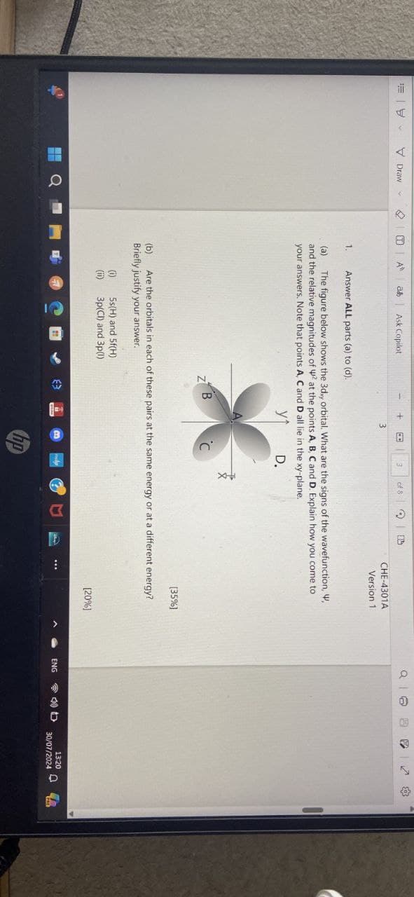 Draw
A
a Ask Copilot
3
of 8
3
CHE-4301A
Version 1
1.
Answer ALL parts (a) to (d).
(a)
The figure below shows the 3dxy orbital. What are the signs of the wavefunction, W,
and the relative magnitudes of 42 at the points A, B, C and D. Explain how you come to
your answers. Note that points A, C and D all lie in the xy-plane.
ут
B
Z
C
D.
[35%]
(b)
Are the orbitals in each of these pairs at the same energy or at a different energy?
Briefly justify your answer.
(i)
5s(H) and 5f(H)
(ii)
3p(Cl) and 3p(1)
hp
[20%]
13:20
ENG
30/07/2024