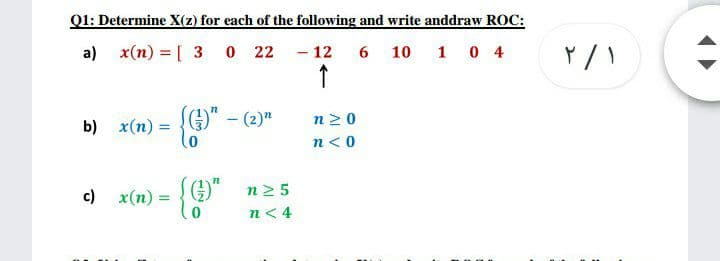 Q1: Determine X(z) for each of the following and write anddraw ROC:
a) x(n) = [ 3 0 22 - 12 6 10 1 0 4
↑
n20
b) x(n) =
n<0
c) x(n) :
n2 5
n< 4
