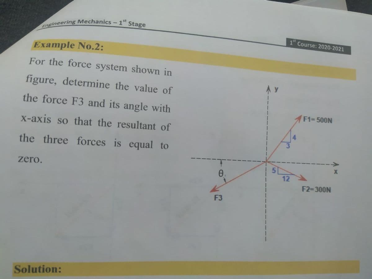 engineering Mechanics- 1st
Stage
1 Course: 2020-2021
Example No.2:
For the force system shown in
figure, determine the value of
the force F3 and its angle with
F1= 500N
x-axis so that the resultant of
4.
the three forces is equal to
51
12
zero.
F2=300N
F3
Solution:
