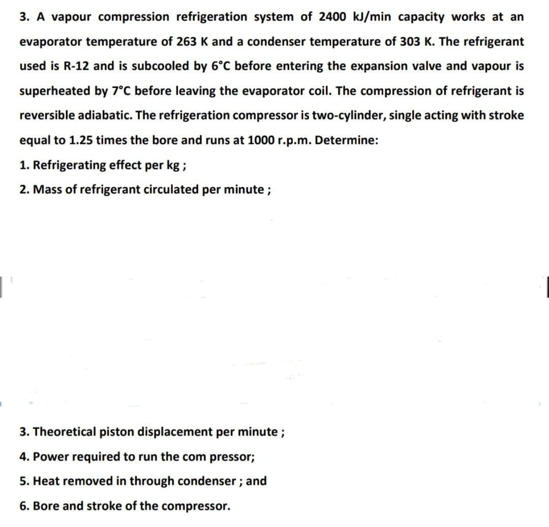 3. A vapour compression refrigeration system of 2400 kJ/min capacity works at an
evaporator temperature of 263 K and a condenser temperature of 303 K. The refrigerant
used is R-12 and is subcooled by 6°C before entering the expansion valve and vapour is
superheated by 7°C before leaving the evaporator coil. The compression of refrigerant is
reversible adiabatic. The refrigeration compressor is two-cylinder, single acting with stroke
equal to 1.25 times the bore and runs at 1000 r.p.m. Determine:
1. Refrigerating effect per kg ;
2. Mass of refrigerant circulated per minute ;
3. Theoretical piston displacement per minute;
4. Power required to run the com pressor;
5. Heat removed in through condenser; and
6. Bore and stroke of the compressor.
