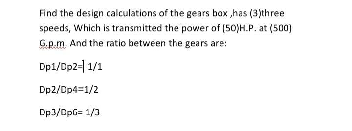 Find the design calculations of the gears box ,has (3)three
speeds, Which is transmitted the power of (50)H.P. at (500)
G.p.m. And the ratio between the gears are:
Dp1/Dp2=| 1/1
Dp2/Dp4=1/2
Dp3/Dp6= 1/3
