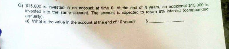 a) $15,000 is invested in an account at time 0. At the end of 4 years, an additional $15,000
Invested into the same account. The account is expected to return 9% interest (compounded
annually).
a) What is the value in the account at the end of 10 years?
$
