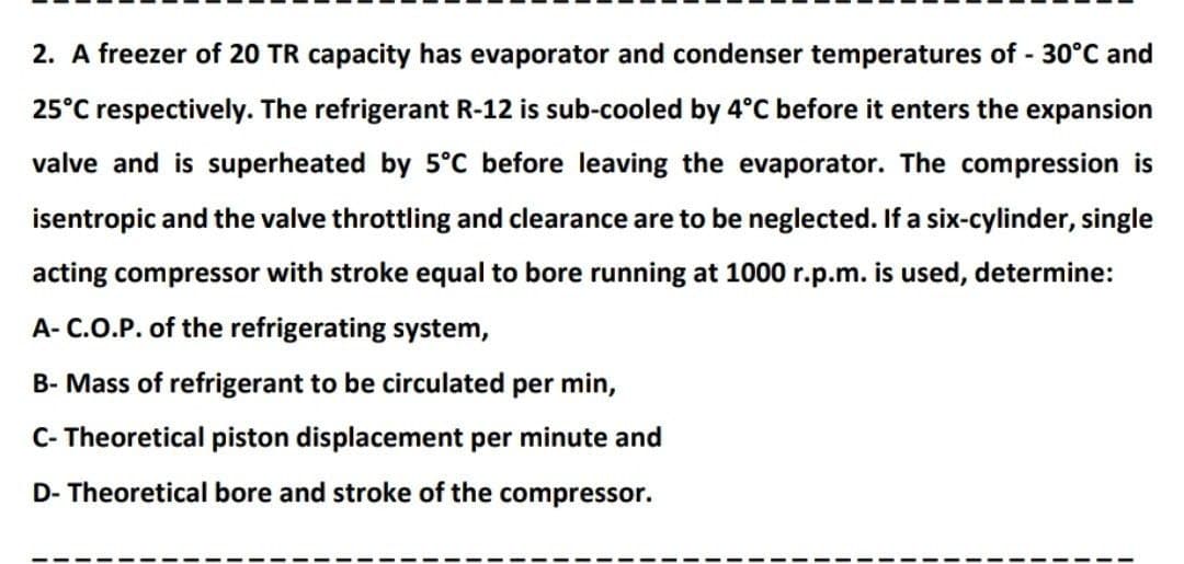 2. A freezer of 20 TR capacity has evaporator and condenser temperatures of 30°C and
25°C respectively. The refrigerant R-12 is sub-cooled by 4°C before it enters the expansion
valve and is superheated by 5°C before leaving the evaporator. The compression is
isentropic and the valve throttling and clearance are to be neglected. If a six-cylinder, single
acting compressor with stroke equal to bore running at 1000 r.p.m. is used, determine:
A- C.O.P. of the refrigerating system,
B- Mass of refrigerant to be circulated per min,
C- Theoretical piston displacement per minute and
D- Theoretical bore and stroke of the compressor.
