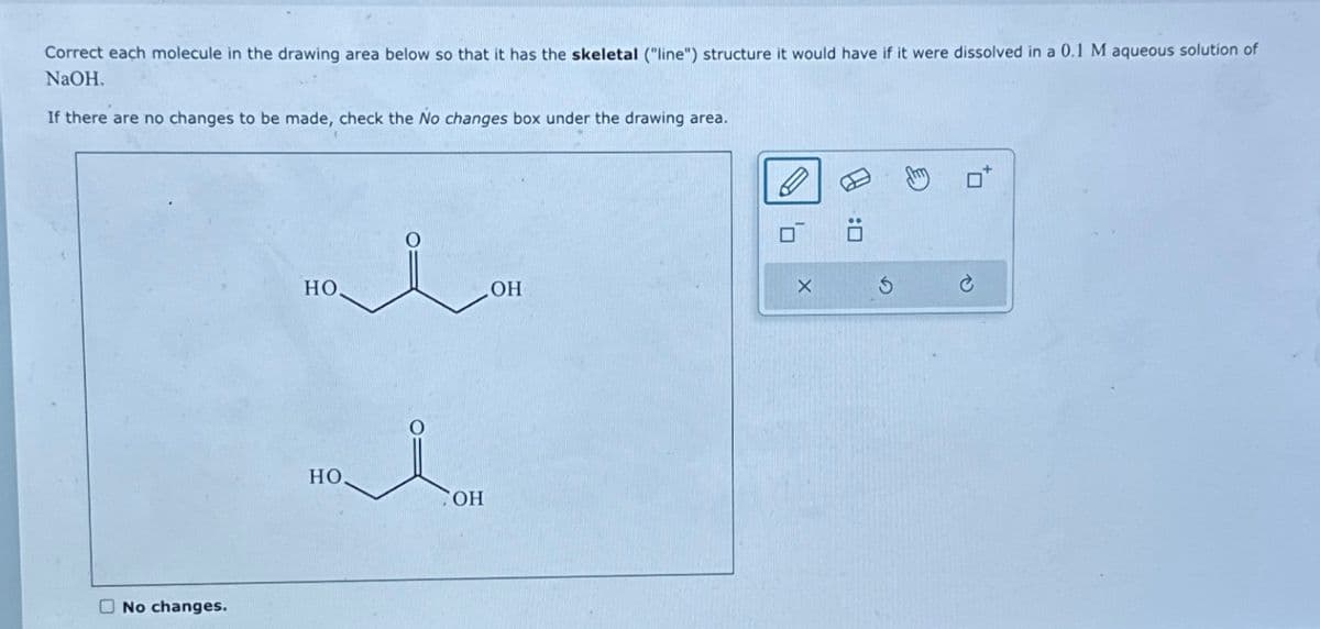 Correct each molecule in the drawing area below so that it has the skeletal ("line") structure it would have if it were dissolved in a 0.1 M aqueous solution of
NaOH.
If there are no changes to be made, check the No changes box under the drawing area.
No changes.
но.
HO
i
OH
OH
D
X