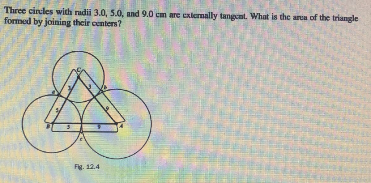 Three circles with radii 3.0, 5.0, and 9.0 cm are externally tangent. What is the area of the triangle
formed by joining their centers?
Fig. 12.4
