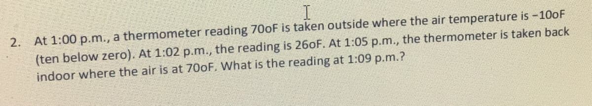 2. At 1:00 p.m., a thermometer reading 70oF is taken outside where the air temperature is-100F
(ten below zero). At 1:02 p.m., the reading is 260F. At 1:05 p.m., the thermometer is taken back
indoor where the air is at 700F. What is the reading at 1:09 p.m.?
