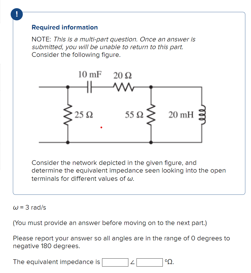 Required information
NOTE: This is a multi-part question. Once an answer is
submitted, you will be unable to return to this part.
Consider the following figure.
www
w = 3 rad/s
10 mF 20 Ω
www
· 25 Ω
55 92
ww
20 mH
Consider the network depicted in the given figure, and
determine the equivalent impedance seen looking into the open
terminals for different values of w.
ell
(You must provide an answer before moving on to the next part.)
Please report your answer so all angles are in the range of 0 degrees to
negative 180 degrees.
The equivalent impedance is
°2.