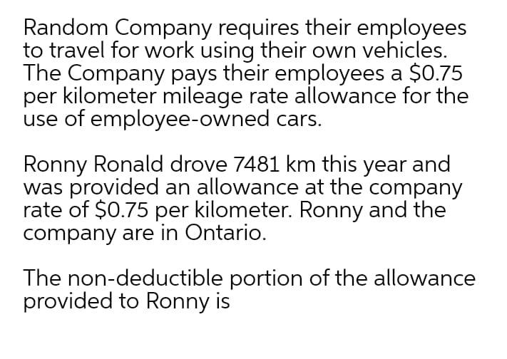 Random Company requires their employees
to travel for work using their own vehicles.
The Company pays their employees a $0.75
per kilometer mileage rate allowance for the
use of employee-owned cars.
Ronny Ronald drove 7481 km this year and
was provided an allowance at the company
rate of $0.75 per kilometer. Ronny and the
company are in Ontario.
The non-deductible portion of the allowance
provided to Ronny is
