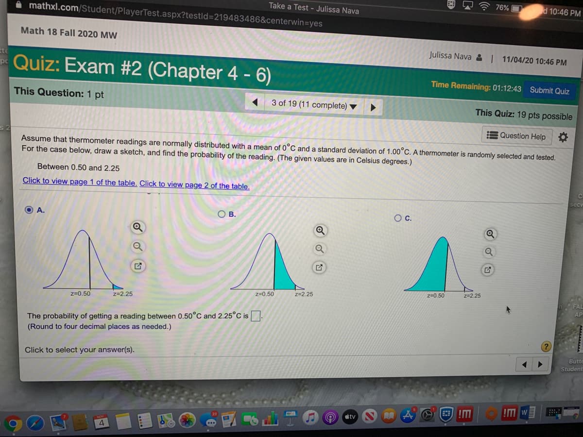 76% O
d 10:46 PM
Take a Test - Julissa Nava
A mathxl.com/Student/PlayerTest.aspx?testld=219483486&centerwin=yes
Math 18 Fall 2020 MW
Julissa Nava : | 11/04/20 10:46 PM
te
Quiz: Exam #2 (Chapter 4 - 6)
pc
Time Remaining: 01:12:43 Submit Quiz
This Question: 1 pt
3 of 19 (11 complete) ▼
This Quiz: 19 pts possible
E Question Help
Assume that thermometer readings are normally distributed with a mean of 0°C and a standard deviation of 1.00°C. A thermometer is randomly selected and tested.
For the case below, draw a sketch, and find the probability of the reading. (The given values are in Celsius degrees.)
Between 0.50 and 2.25
Click to view page 1 of the table. Click to view page 2 of the table.
secu
O A.
O B.
Oc.
z=0.50
z=2.25
z=0.50
z=2.25
z=0.50
z=2.25
The probability of getting a reading between 0.50°C and 2.25°C is
(Round to four decimal places as needed.)
Click to select your answer(s).
Butte
Student
!M
tv
4
