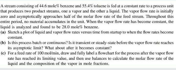 A stream consisting of 44.6 mole% benzene and 55.4% toluene is fed at a constant rate to a process unit
that produces two product streams, one a vapor and the other a liquid. The vapor flow rate is initially
zero and asymptotically approaches half of the molar flow rate of the feed stream. Throughout this
entire period, no material accumulates in the unit. When the vapor flow rate has become constant, the
liquid is analyzed and found to be 28.0 mole% benzene.
(a) Sketch a plot of liquid and vapor flow rates versus time from startup to when the flow rates become
constant.
(b) Is this process batch or continuous? Is it transient or steady-state before the vapor flow rate reaches
its asymptotic limit? What about after it becomes constant?
(c) For a feed rate of 100 mol/min, draw and fully label a flowchart for the process after the vapor flow
rate has reached its limiting value, and then use balances to calculate the molar flow rate of the
liquid and the composition of the vapor in mole fractions.
