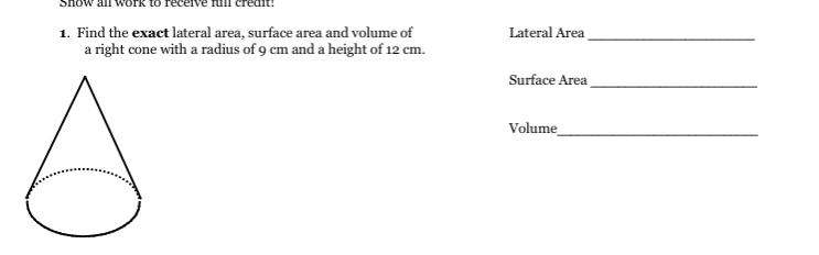 1. Find the exact lateral area, surface area and volume of
a right cone with a radius of 9 cm and a height of 12 cm.
Lateral Area
Surface Area
Volume
