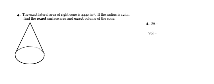 4. The exact lateral area of right cone is 4441 inº. If the radius is 12 in,
find the exact surface area and exact volume of the cone.
4. SA =
Vol =
