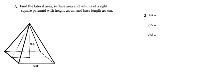 3. Find the lateral area, surface area and volume of a right
square pyramid with height 24 cm and base length 20 cm.
3. LA =
SA =
Vol =
20
