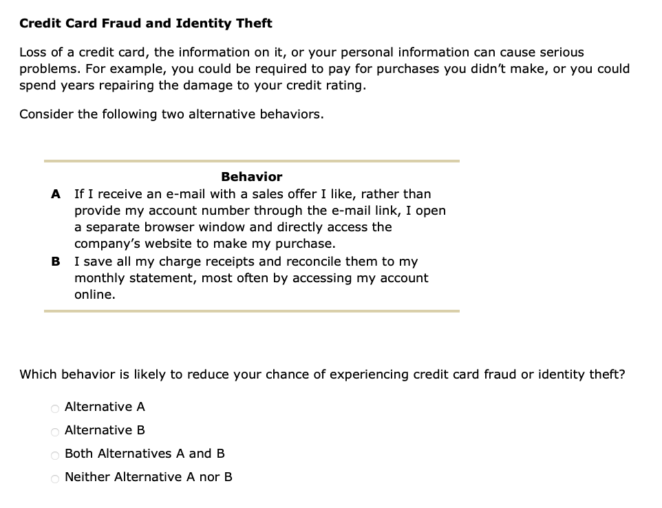 Credit Card Fraud and Identity Theft
Loss of a credit card, the information on it, or your personal information can cause serious
problems. For example, you could be required to pay for purchases you didn't make, or you could
spend years repairing the damage to your credit rating.
Consider the following two alternative behaviors.
Behavior
A If I receive an e-mail with a sales offer I like, rather than
provide my account number through the e-mail link, I open
a separate browser window and directly access the
company's website to make my purchase.
B
I save all my charge receipts and reconcile them to my
monthly statement, most often by accessing my account
online.
Which behavior is likely to reduce your chance of experiencing credit card fraud or identity theft?
O Alternative A
O Alternative B
Both Alternatives A and B
ONeither Alternative A nor B